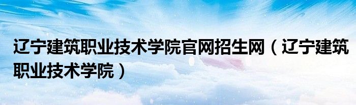 辽宁建筑职业技术学院官网招生网（辽宁建筑职业技术学院）