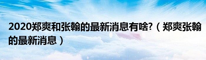 2020郑爽和张翰的最新消息有啥?（郑爽张翰的最新消息）