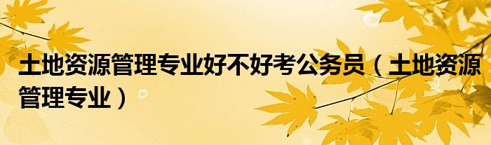 土地资源管理专业好不好考公务员（土地资源管理专业）