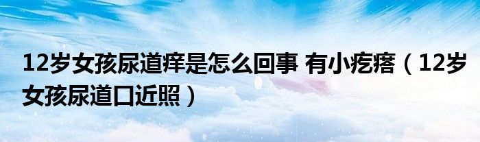 12岁女孩尿道痒是怎么回事 有小疙瘩（12岁女孩尿道口近照）