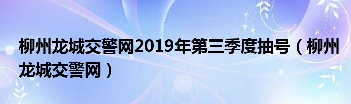 柳州龙城交警网2019年第三季度抽号（柳州龙城交警网）