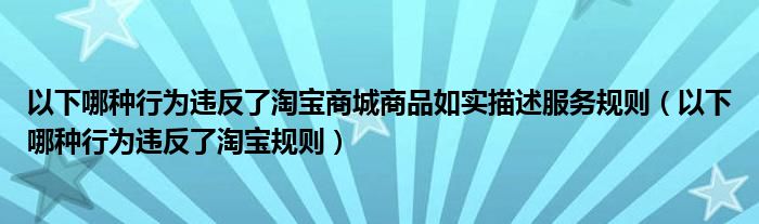 以下哪种行为违反了淘宝商城商品如实描述服务规则（以下哪种行为违反了淘宝规则）