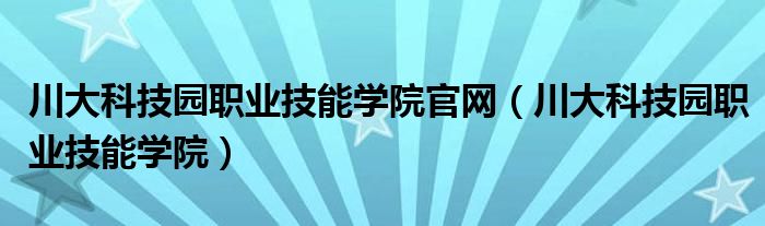 川大科技园职业技能学院官网（川大科技园职业技能学院）