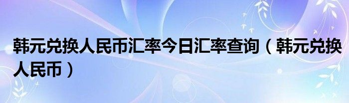 韩元兑换人民币汇率今日汇率查询（韩元兑换人民币）