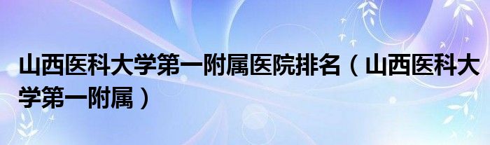 山西医科大学第一附属医院排名（山西医科大学第一附属）