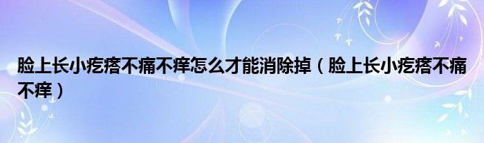 脸上长小疙瘩不痛不痒怎么才能消除掉（脸上长小疙瘩不痛不痒）