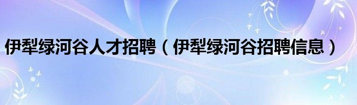 伊犁绿河谷人才招聘（伊犁绿河谷招聘信息）