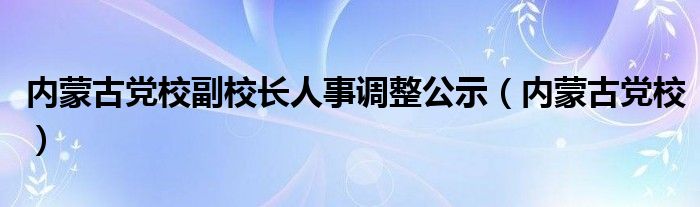 内蒙古党校副校长人事调整公示（内蒙古党校）