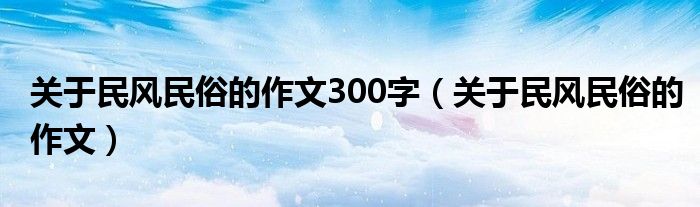 关于民风民俗的作文300字（关于民风民俗的作文）