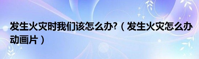 发生火灾时我们该怎么办?（发生火灾怎么办动画片）