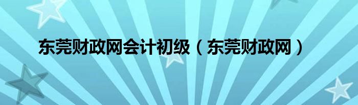 东莞财政网会计初级（东莞财政网）