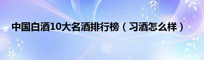 中国白酒10大名酒排行榜（习酒怎么样）