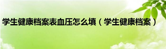 学生健康档案表血压怎么填（学生健康档案）