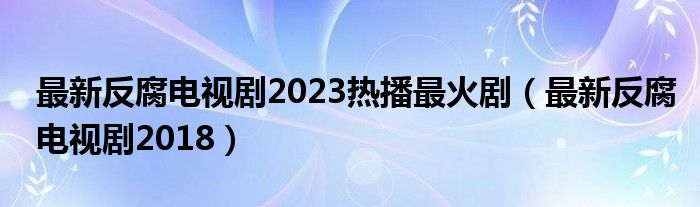 最新反腐电视剧2023热播最火剧（最新反腐电视剧2018）