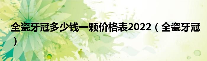 全瓷牙冠多少钱一颗价格表2022（全瓷牙冠）