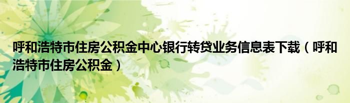 呼和浩特市住房公积金中心银行转贷业务信息表下载（呼和浩特市住房公积金）