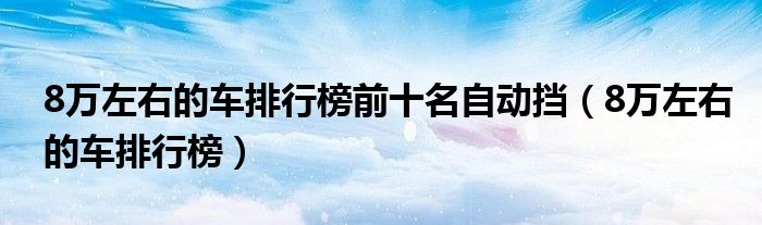 8万左右的车排行榜前十名自动挡（8万左右的车排行榜）