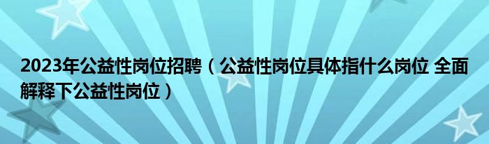 2023年公益性岗位招聘（公益性岗位具体指什么岗位 全面解释下公益性岗位）