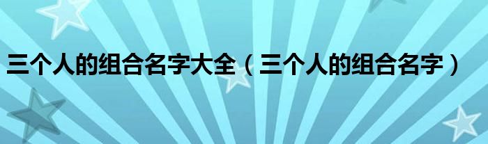 三个人的组合名字大全（三个人的组合名字）