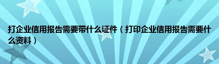 打企业信用报告需要带什么证件（打印企业信用报告需要什么资料）