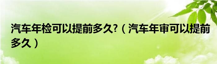 汽车年检可以提前多久?（汽车年审可以提前多久）