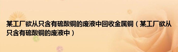 某工厂欲从只含有硫酸铜的废液中回收金属铜（某工厂欲从只含有硫酸铜的废液中）