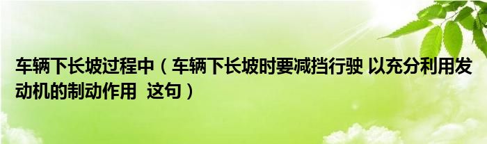 车辆下长坡过程中（车辆下长坡时要减挡行驶 以充分利用发动机的制动作用  这句）