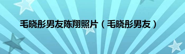 毛晓彤男友陈翔照片（毛晓彤男友）