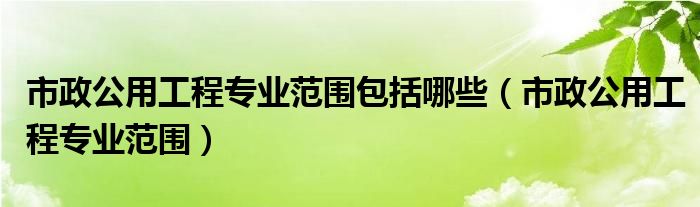 市政公用工程专业范围包括哪些（市政公用工程专业范围）