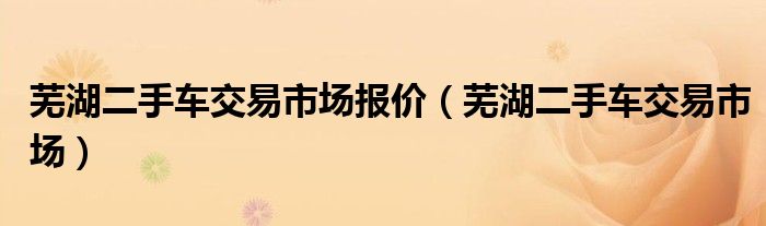 芜湖二手车交易市场报价（芜湖二手车交易市场）