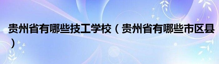 贵州省有哪些技工学校（贵州省有哪些市区县）