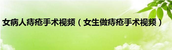 女病人痔疮手术视频（女生做痔疮手术视频）