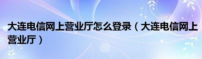 大连电信网上营业厅怎么登录（大连电信网上营业厅）