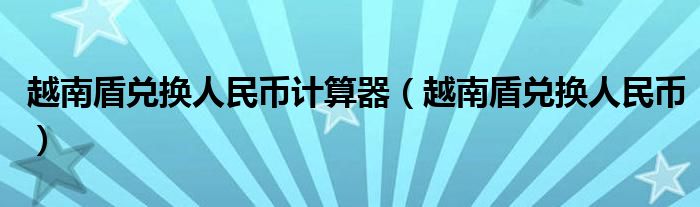 越南盾兑换人民币计算器（越南盾兑换人民币）