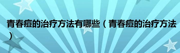 青春痘的治疗方法有哪些（青春痘的治疗方法）