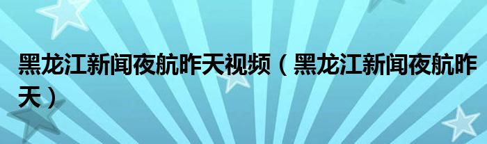 黑龙江新闻夜航昨天视频（黑龙江新闻夜航昨天）