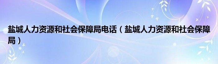 盐城人力资源和社会保障局电话（盐城人力资源和社会保障局）