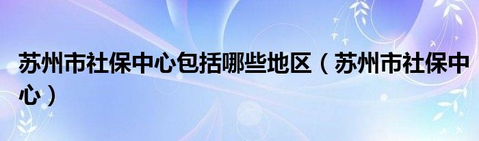 苏州市社保中心包括哪些地区（苏州市社保中心）