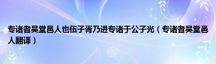 专诸者吴堂邑人也伍子胥乃进专诸于公子光（专诸者吴堂邑人翻译）