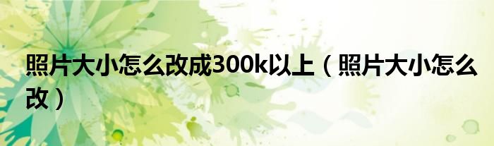 照片大小怎么改成300k以上（照片大小怎么改）