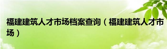 福建建筑人才市场档案查询（福建建筑人才市场）