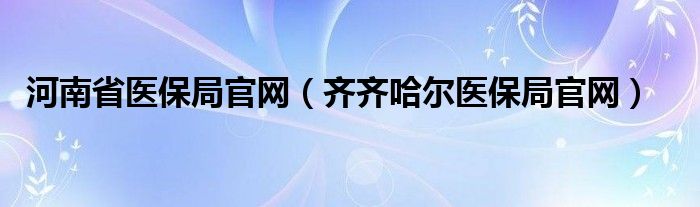 河南省医保局官网（齐齐哈尔医保局官网）