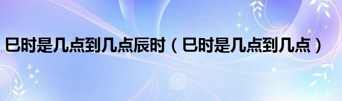 巳时是几点到几点辰时（巳时是几点到几点）