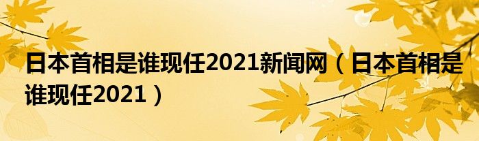 日本首相是谁现任2021新闻网（日本首相是谁现任2021）