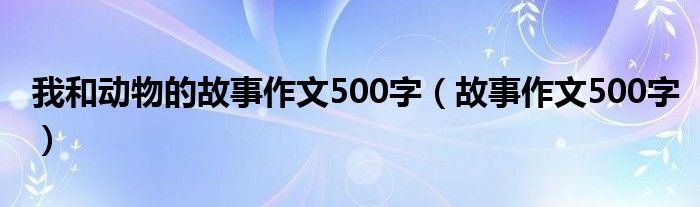 我和动物的故事作文500字（故事作文500字）