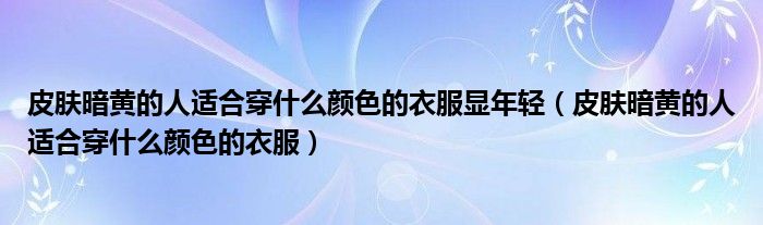 皮肤暗黄的人适合穿什么颜色的衣服显年轻（皮肤暗黄的人适合穿什么颜色的衣服）