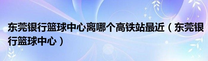 东莞银行篮球中心离哪个高铁站最近（东莞银行篮球中心）