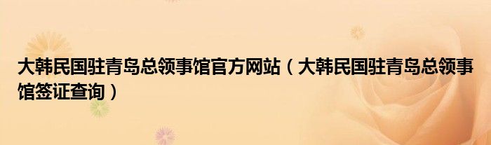 大韩民国驻青岛总领事馆官方网站（大韩民国驻青岛总领事馆签证查询）