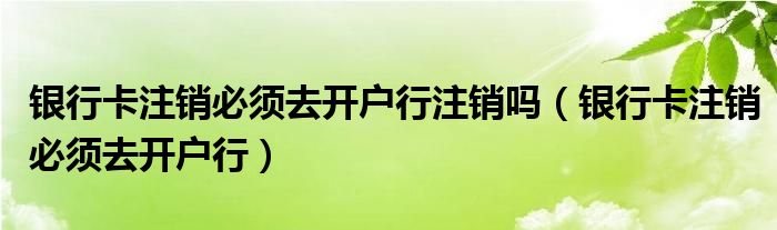 银行卡注销必须去开户行注销吗（银行卡注销必须去开户行）