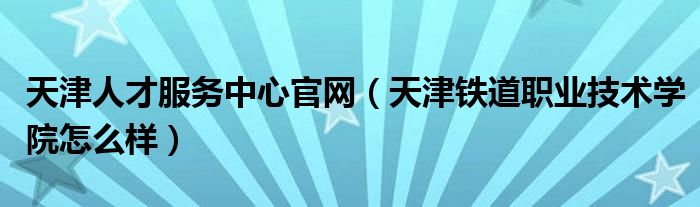 天津人才服务中心官网（天津铁道职业技术学院怎么样）